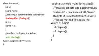 class Student4{
int id;
String name;
//creating a parameterized constructor
Student4(int i,String n){
id = i;
name = n;
}
//method to display the values
void display(){
System.out.println(id+" "+name);
}
public static void main(String args[]){
//creating objects and passing values
Student4 s1 = new Student4(111,"Karan");
Student4 s2 = new Student4(222,"Aryan");
//calling method to display the
values of object
s1.display();
s2.display();
}
}
 