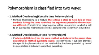 Polymorphism is classified into two ways:
• 1. Method Overloading(Compile time Polymorphism)
• Method Overloading is a feature that allows a class to have two or more
methods having the same name but the arguments passed to the methods
are different. Compile time polymorphism refers to a process in which a call
to an overloaded method is resolved at compile time rather than at run time.
• 2. Method Overriding(Run time Polymorphism)
• If subclass (child class) has the same method as declared in the parent class,
it is known as method overriding in java. In other words, If subclass provides
the specific implementation of the method that has been provided by one of
its parent class, it is known as method overriding.
 