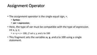 Assignment Operator
• The assignment operator is the single equal sign, =.
• Syntax:
• var = expression;
• Here, the type of var must be compatible with the type of expression.
int x, y, z;
• x = y = z = 100; // set x, y, and z to 100
• This fragment sets the variables x, y, and z to 100 using a single
statement.
 