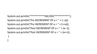 System.out.println("**********INC/DEC**********");
System.out.println("Pre DECREMENT OF a = " + (--a));
System.out.println("Pre INCREMENT OF a = " + (++a));
System.out.println("Post DECREMENT OF a = " + (a--));
System.out.println("Post INCREMENT OF a = " + (a++));
}
}
 