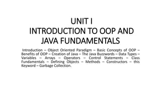 UNIT I
INTRODUCTION TO OOP AND
JAVA FUNDAMENTALS
Introduction – Object Oriented Paradigm – Basic Concepts of OOP –
Benefits of OOP – Creation of Java – The Java Buzzwords – Data Types –
Variables – Arrays – Operators – Control Statements – Class
Fundamentals – Defining Objects – Methods – Constructors – this
Keyword – Garbage Collection.
 