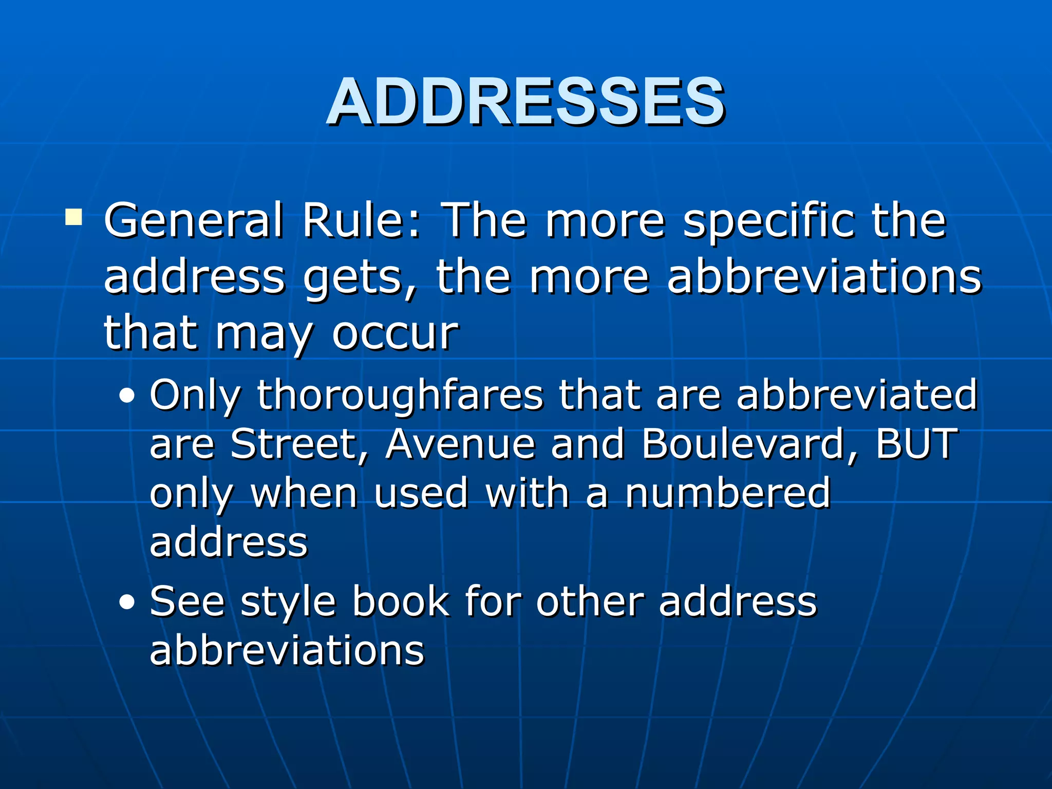 ADDRESSES
   General Rule: The more specific the
    address gets, the more abbreviations
    that may occur
    • Only thoroughfares that are abbreviated
      are Street, Avenue and Boulevard, BUT
      only when used with a numbered
      address
    • See style book for other address
      abbreviations
 