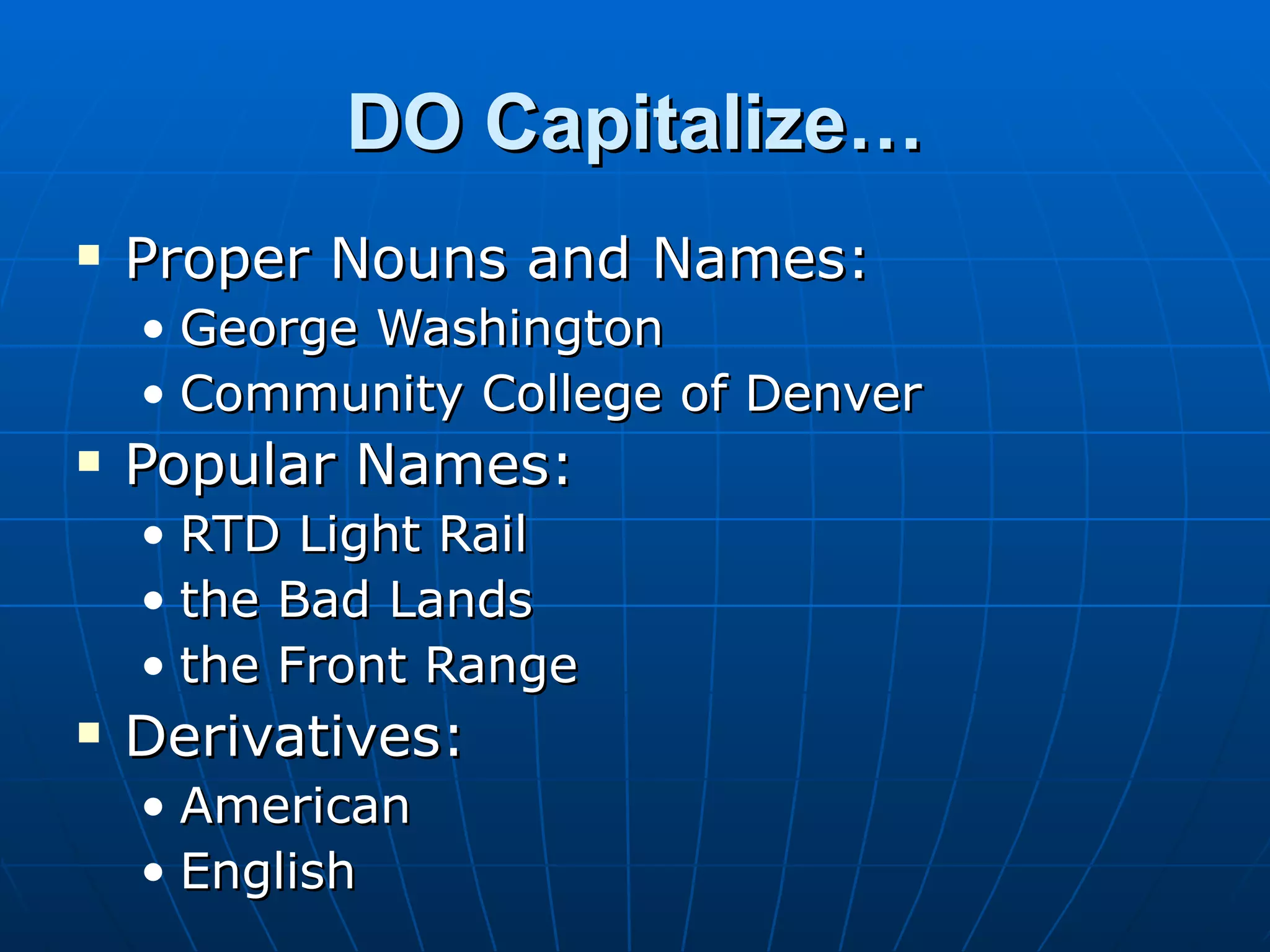 DO Capitalize…
   Proper Nouns and Names:
    • George Washington
    • Community College of Denver
   Popular Names:
    • RTD Light Rail
    • the Bad Lands
    • the Front Range
   Derivatives:
    • American
    • English
 