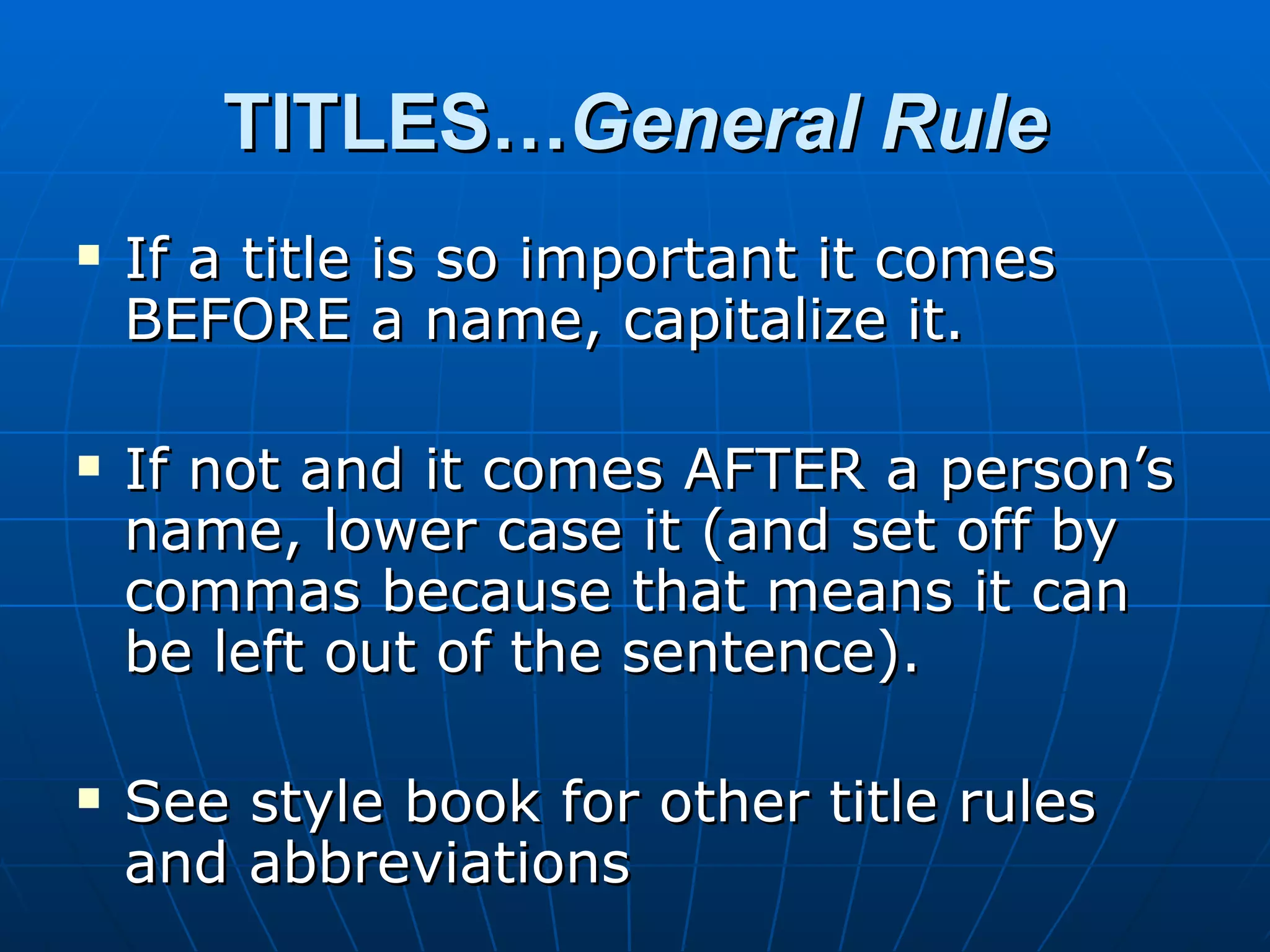 TITLES…General Rule
   If a title is so important it comes
    BEFORE a name, capitalize it.

   If not and it comes AFTER a person’s
    name, lower case it (and set off by
    commas because that means it can
    be left out of the sentence).

   See style book for other title rules
    and abbreviations
 