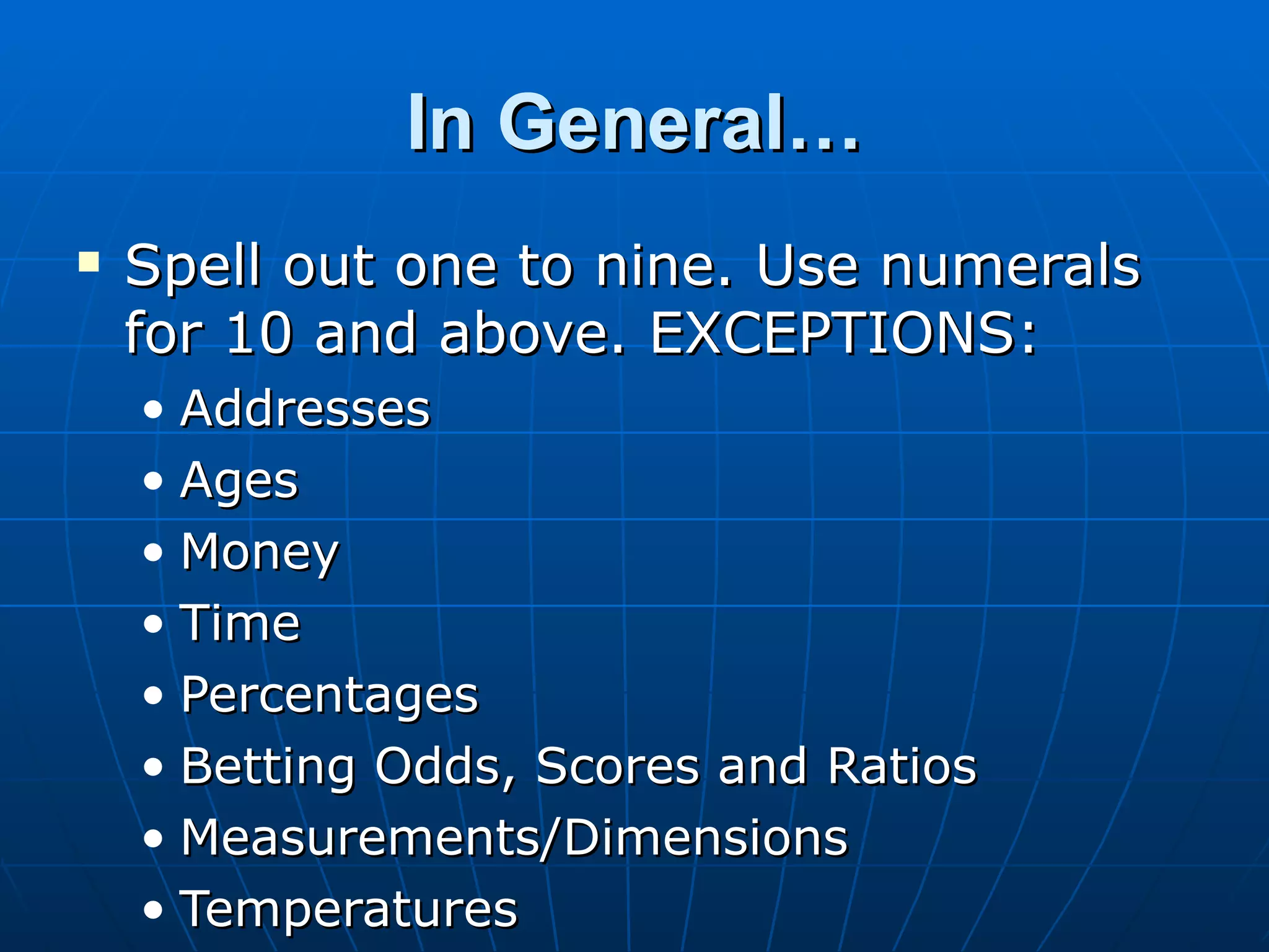 In General…
   Spell out one to nine. Use numerals
    for 10 and above. EXCEPTIONS:
    • Addresses
    • Ages
    • Money
    • Time
    • Percentages
    • Betting Odds, Scores and Ratios
    • Measurements/Dimensions
    • Temperatures
 