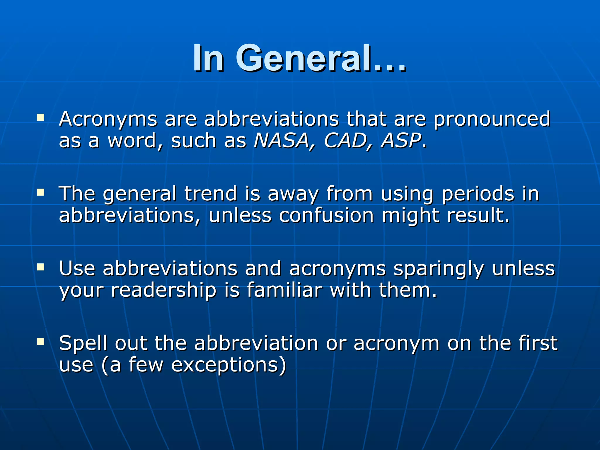 In General…
   Acronyms are abbreviations that are pronounced
    as a word, such as NASA, CAD, ASP.

   The general trend is away from using periods in
    abbreviations, unless confusion might result.

   Use abbreviations and acronyms sparingly unless
    your readership is familiar with them.

   Spell out the abbreviation or acronym on the first
    use (a few exceptions)
 