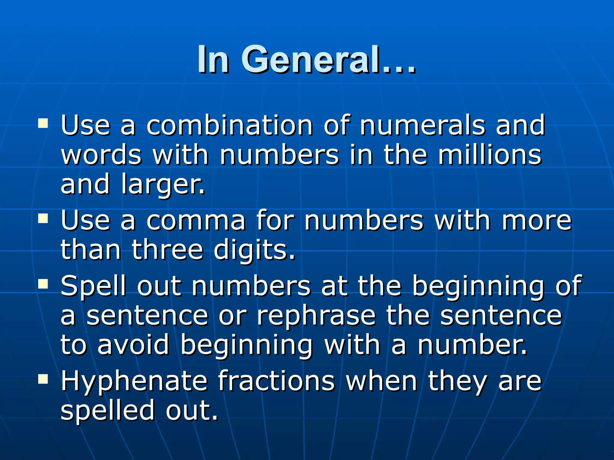 In General…
   Use a combination of numerals and
    words with numbers in the millions
    and larger.
   Use a comma for numbers with more
    than three digits.
   Spell out numbers at the beginning of
    a sentence or rephrase the sentence
    to avoid beginning with a number.
   Hyphenate fractions when they are
    spelled out.
 