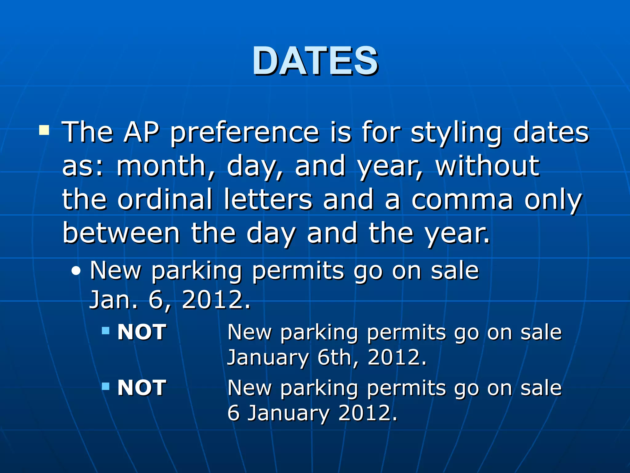 DATES
   The AP preference is for styling dates
    as: month, day, and year, without
    the ordinal letters and a comma only
    between the day and the year.
    • New parking permits go on sale
      Jan. 6, 2012.
         NOT   New parking permits   go on sale
                January 6th, 2012.
         NOT   New parking permits   go on sale
                6 January 2012.
 