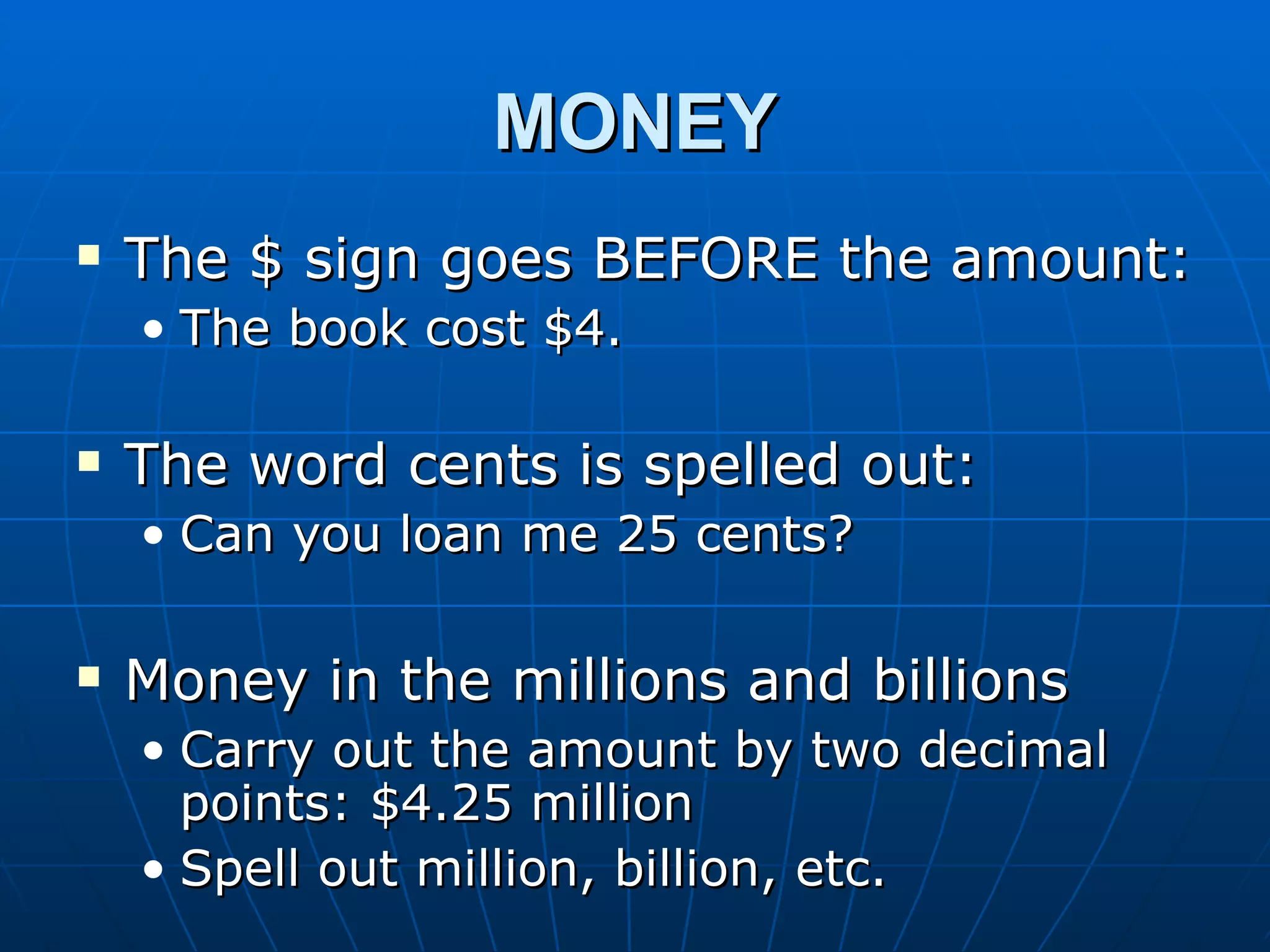 MONEY
   The $ sign goes BEFORE the amount:
    • The book cost $4.

   The word cents is spelled out:
    • Can you loan me 25 cents?

   Money in the millions and billions
    • Carry out the amount by two decimal
      points: $4.25 million
    • Spell out million, billion, etc.
 