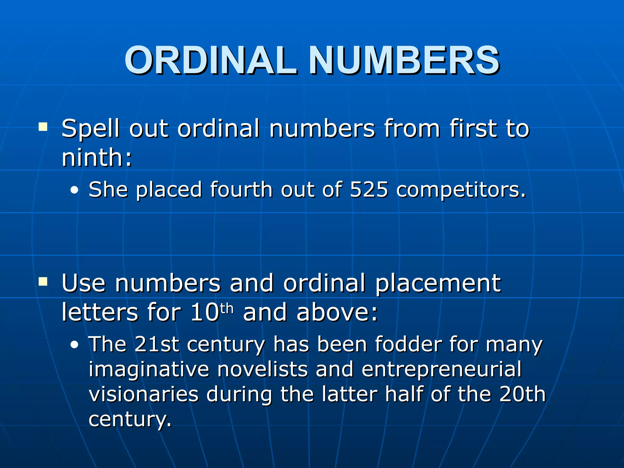 ORDINAL NUMBERS
   Spell out ordinal numbers from first to
    ninth:
    • She placed fourth out of 525 competitors.



   Use numbers and ordinal placement
    letters for 10th and above:
    • The 21st century has been fodder for many
      imaginative novelists and entrepreneurial
      visionaries during the latter half of the 20th
      century.
 