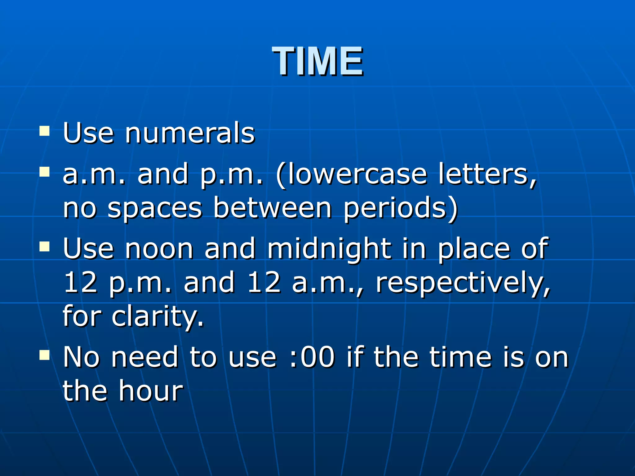 TIME
   Use numerals
   a.m. and p.m. (lowercase letters,
    no spaces between periods)
   Use noon and midnight in place of
    12 p.m. and 12 a.m., respectively,
    for clarity.
   No need to use :00 if the time is on
    the hour
 