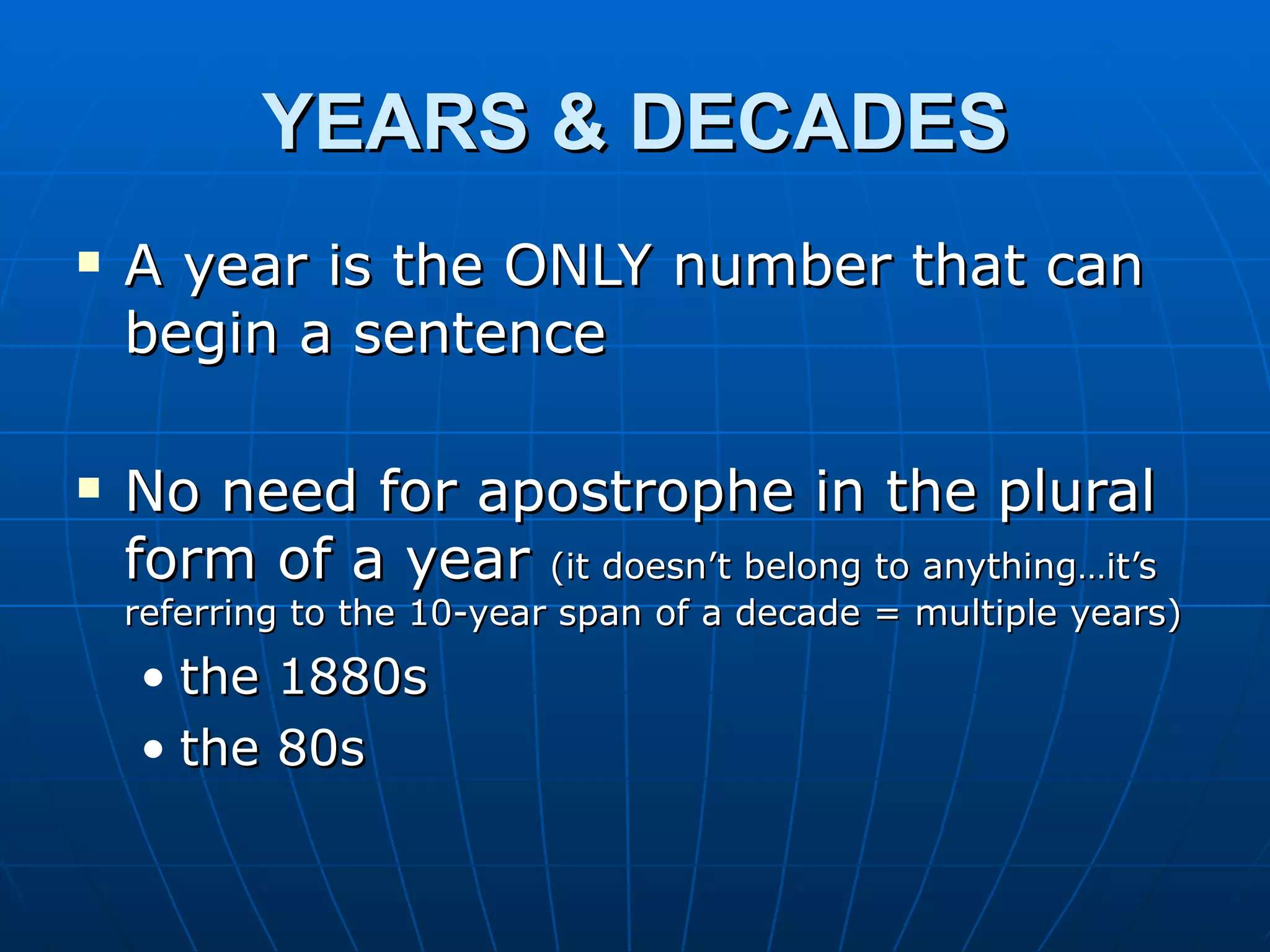 YEARS & DECADES
   A year is the ONLY number that can
    begin a sentence

   No need for apostrophe in the plural
    form of a year (it doesn’t belong to anything…it’s
    referring to the 10-year span of a decade = multiple years)
    • the 1880s
    • the 80s
 