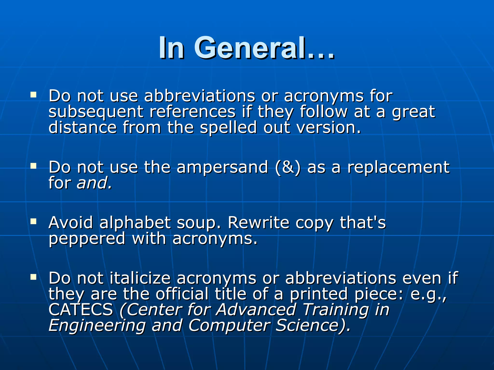 In General…
   Do not use abbreviations or acronyms for
    subsequent references if they follow at a great
    distance from the spelled out version.

   Do not use the ampersand (&) as a replacement
    for and.

   Avoid alphabet soup. Rewrite copy that's
    peppered with acronyms.

   Do not italicize acronyms or abbreviations even if
    they are the official title of a printed piece: e.g.,
    CATECS (Center for Advanced Training in
    Engineering and Computer Science).
 
