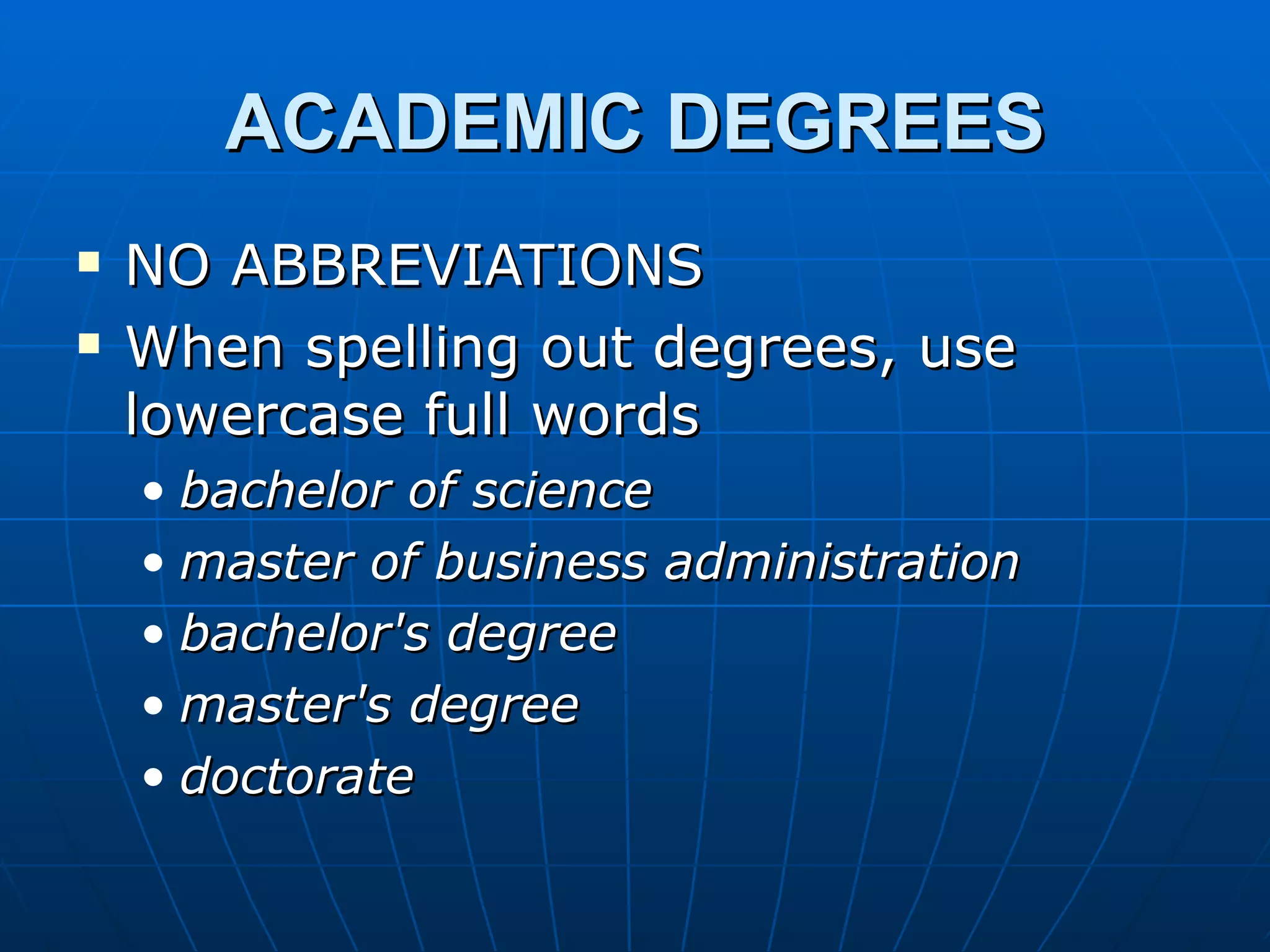 ACADEMIC DEGREES
   NO ABBREVIATIONS
   When spelling out degrees, use
    lowercase full words
    • bachelor of science
    • master of business administration
    • bachelor's degree
    • master's degree
    • doctorate
 