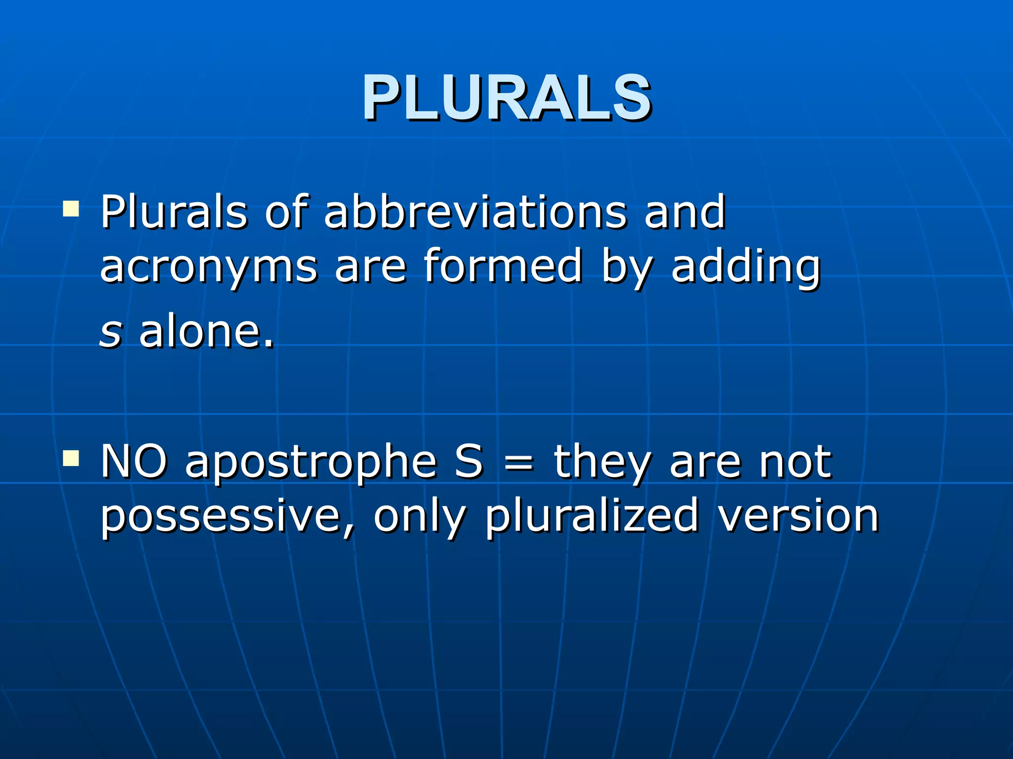 PLURALS
   Plurals of abbreviations and
    acronyms are formed by adding
    s alone.

   NO apostrophe S = they are not
    possessive, only pluralized version
 