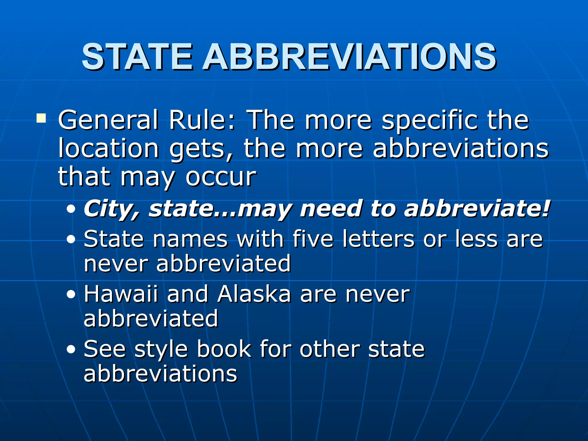 STATE ABBREVIATIONS
   General Rule: The more specific the
    location gets, the more abbreviations
    that may occur
    • City, state…may need to abbreviate!
    • State names with five letters or less are
      never abbreviated
    • Hawaii and Alaska are never
      abbreviated
    • See style book for other state
      abbreviations
 