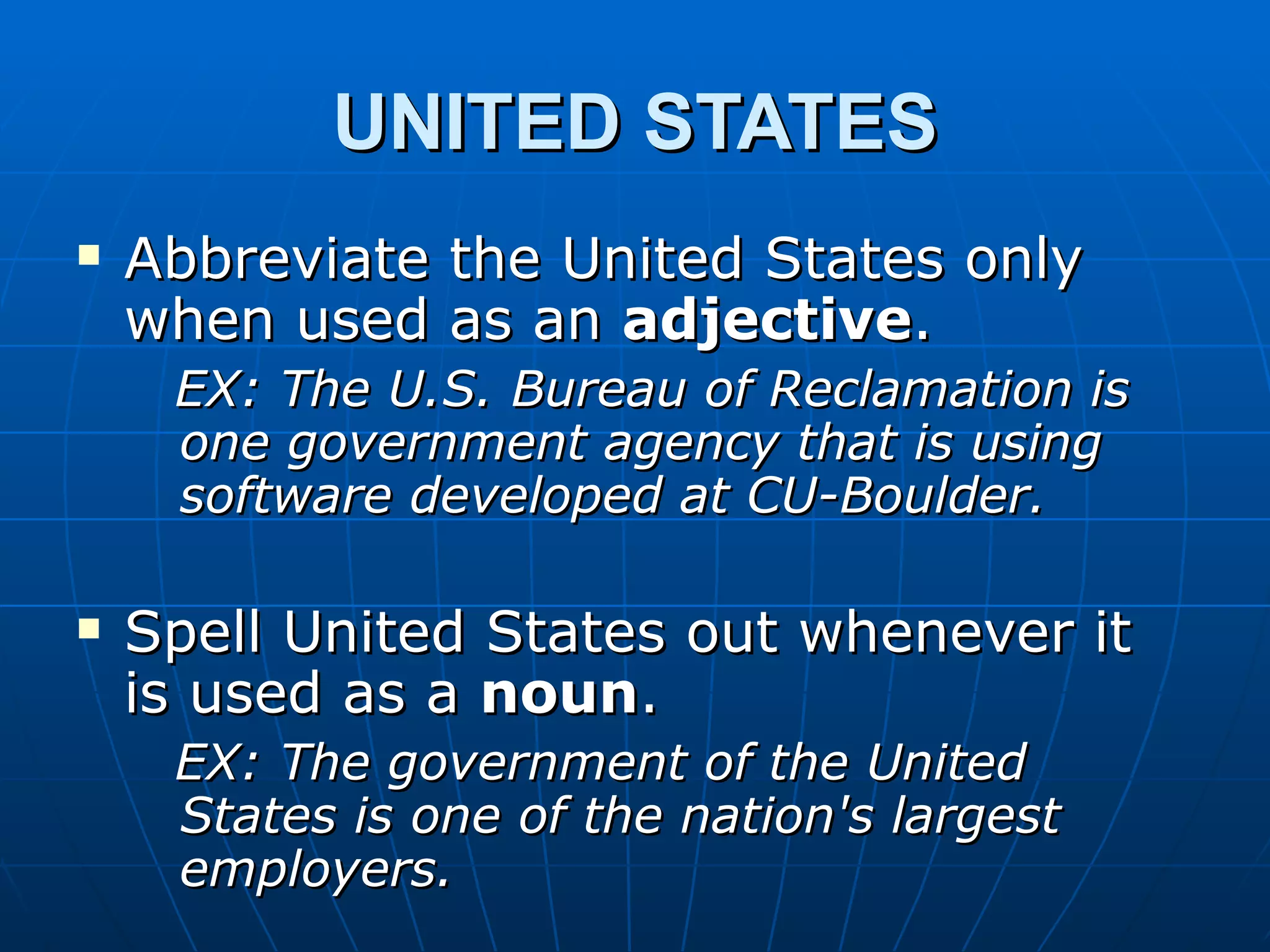 UNITED STATES
   Abbreviate the United States only
    when used as an adjective.
     EX: The U.S. Bureau of Reclamation is
     one government agency that is using
     software developed at CU-Boulder.

   Spell United States out whenever it
    is used as a noun.
     EX: The government of the United
     States is one of the nation's largest
     employers.
 