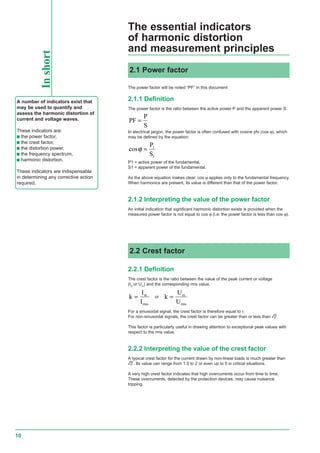 10
The essential indicators
of harmonic distortion
and measurement principlesInshort
A number of indicators exist that
may be used to quantify and
assess the harmonic distortion of
current and voltage waves.
These indicators are:
c the power factor,
c the crest factor,
c the distortion power,
c the frequency spectrum,
c harmonic distortion.
These indicators are indispensable
in determining any corrective action
required.
The power factor will be noted “PF” in this document
2.1.1 Definition
The power factor is the ratio between the active power P and the apparent power S.
PF
P
S
=
In electrical jargon, the power factor is often confused with cosine phi (cos ϕ), which
may be defined by the equation:
cosϕ =
P
S
1
1
P1 = active power of the fundamental,
S1 = apparent power of the fundamental.
As the above equation makes clear, cos ϕ applies only to the fundamental frequency.
When harmonics are present, its value is different than that of the power factor.
2.1.2 Interpreting the value of the power factor
An initial indication that significant harmonic distortion exists is provided when the
measured power factor is not equal to cos ϕ (i.e. the power factor is less than cos ϕ).
2.1 Power factor
2.2 Crest factor
2.2.1 Definition
The crest factor is the ratio between the value of the peak current or voltage
(Im
or Um
) and the corresponding rms value.
k
I
I
m
rms
= or k
U
U
m
rms
=
For a sinusoidal signal, the crest factor is therefore equal to r.
For non-sinusoidal signals, the crest factor can be greater than or less than r.
This factor is particularly useful in drawing attention to exceptional peak values with
respect to the rms value.
2.2.2 Interpreting the value of the crest factor
A typical crest factor for the current drawn by non-linear loads is much greater than
r. Its value can range from 1.5 to 2 or even up to 5 in critical situations.
A very high crest factor indicates that high overcurrents occur from time to time.
These overcurrents, detected by the protection devices, may cause nuisance
tripping.
 