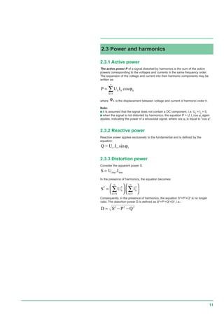 11
2.3.1 Active power
The active power P of a signal distorted by harmonics is the sum of the active
powers corresponding to the voltages and currents in the same frequency order.
The expansion of the voltage and current into their harmonic components may be
written as:
P U Ih h h
h
=
=
∞
∑ cosϕ
1
where ϕh is the displacement between voltage and current of harmonic order h.
Note:
c it is assumed that the signal does not contain a DC component, i.e. U0
= I0
= 0,
c when the signal is not distorted by harmonics, the equation P = U1
I1
cos ϕ1
again
applies, indicating the power of a sinusoidal signal, where cos ϕ1
is equal to “cos ϕ”.
2.3.2 Reactive power
Reactive power applies exclusively to the fundamental and is defined by the
equation:
Q = U1. .sinI1 1ϕ
2.3.3 Distortion power
Consider the apparent power S.
S U .Irms rms=
In the presence of harmonics, the equation becomes:
S U Ih
n
h
n
2 2
4
2
1
=












=
∞
=
∞
∑ ∑.
Consequently, in the presence of harmonics, the equation S2
=P2
+Q2
is no longer
valid. The distortion power D is defined as S2
=P2
+Q2
+D2
, i.e.:
D S P Q= − −2 2 2
2.3 Power and harmonics
 