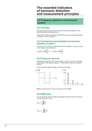 12
H %
100
33
20
10 h2 3 4 5 6
2.4.1 Principle
Each device causing harmonics has its own harmonic-current "fingerprint", with
different amplitudes and displacements.
These values, notably the amplitude of each harmonic order, are essential elements
for analysis of harmonic distortion.
2.4.2 Individual harmonic distortion (or harmonic
distortion of order h)
Individual harmonic distortion is defined as the level of distortion, in percent, of order
h, with respect to the fundamental:
u
U
U
h
h
(%) = 100
1
or i
I
I
h
h
(%) = 100
1
2.4.3 Frequency spectrum
By plotting the amplitude of each harmonic order on a graph, we obtain a graphical
representation of the frequency spectrum. This technique is referred to as spectral
analysis.
Figure 6 shows the spectral analysis of a square-wave signal.
2.4 Frequency spectrum and harmonic
content
E55531
U(t)
1
t
E55530
The essential indicators
of harmonic distortion
and measurement principles
Figure 6 - spectral analysis of a square-wave signal, for voltage U t( )
2.4.4 RMS value
The rms value of a current or voltage is calculated on the basis of the rms values of
the various harmonic orders.
I Ieff h
h
=
=
∞
∑ 2
1
U Ueff h
h
=
=
∞
∑ 2
1
rms
rms
 