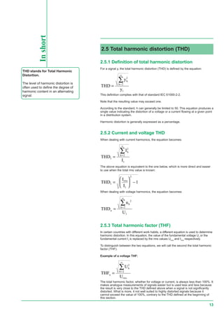 13
Inshort
THD stands for Total Harmonic
Distortion.
The level of harmonic distortion is
often used to define the degree of
harmonic content in an alternating
signal.
2.5.1 Definition of total harmonic distortion
For a signal y, the total harmonic distortion (THD) is defined by the equation:
THD
y
y
h
h
= =
∞
∑ 2
2
1
This definition complies with that of standard IEC 61000-2-2.
Note that the resulting value may exceed one.
According to the standard, h can generally be limited to 50. This equation produces a
single value indicating the distortion of a voltage or a current flowing at a given point
in a distribution system.
Harmonic distortion is generally expressed as a percentage.
2.5.2 Current and voltage THD
When dealing with current harmonics, the equation becomes:
THD
I
I
I
h
h
= =
∞
∑ 2
2
1
The above equation is equivalent to the one below, which is more direct and easier
to use when the total rms value is known:
THD
I
I
I
eff
=





 −
1
2
1
When dealing with voltage harmonics, the equation becomes:
THD
u
U
u
h
h
= =
∞
∑ 2
2
1
2.5.3 Total harmonic factor (THF)
In certain countries with different work habits, a different equation is used to determine
harmonic distortion. In this equation, the value of the fundamental voltage U1
or the
fundamental current I1
is replaced by the rms values Urms
and Irms
respectively.
To distinguish between the two equations, we will call the second the total harmonic
factor (THF).
Example of a voltage THF:
THF
U
U
u
h
h
eff
= =
∞
∑ 2
2
The total harmonic factor, whether for voltage or current, is always less than 100%. It
makes analogue measurements of signals easier but is used less and less because
the result is very close to the THD defined above when a signal is not significantly
distorted. What is more, it not well suited to highly distorted signals because it
cannot exceed the value of 100%, contrary to the THD defined at the beginning of
this section.
2.5 Total harmonic distortion (THD)
rms
rms
 