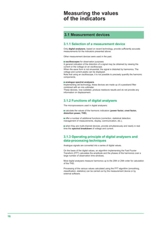 16
3.1.1 Selection of a measurement device
Only digital analysers, based on recent technology, provide sufficiently accurate
measurements for the indicators presented above.
Other measurement devices were used in the past.
c oscilloscopes for observation purposes
A general indication of the distortion of a signal may be obtained by viewing the
current or the voltage on an oscilloscope.
When the wave form is not sinusoidal, the signal is distorted by harmonics. The
voltage and current peaks can be displayed.
Note that using an oscilloscope, it is not possible to precisely quantify the harmonic
components.
c analogue spectral analysers
Implementing old technology, these devices are made up of a passband filter
combined with an rms voltmeter.
These devices, now outdated, produce mediocre results and do not provide any
information on displacement.
3.1.2 Functions of digital analysers
The microprocessors used in digital analysers:
c calculate the values of the harmonic indicators (power factor, crest factor,
distortion power, THD),
c offer a number of additional functions (correction, statistical detection,
management of measurements, display, communication, etc.),
c when they are multi-channel devices, provide simultaneously and nearly in real
time the spectral breakdown of voltage and current.
3.1.3 Operating principle of digital analysers and
data-processing techniques
Analogue signals are converted into a series of digital values.
On the basis of the digital values, an algorithm implementing the Fast Fourier
Transform (FFT) calculates the amplitude and the phases of the harmonics over a
large number of observation time windows.
Most digital analysers measure harmonics up to the 20th or 25th order for calculation
of the THD.
Processing of the various values calculated using the FFT algorithm (smoothing,
classification, statistics) can be carried out by the measurement device or by
external software.
3.1 Measurement devices
Measuring the values
of the indicators
 