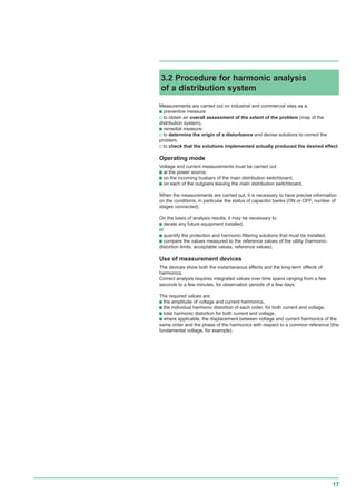17
Measurements are carried out on industrial and commercial sites as a:
c preventive measure:
v to obtain an overall assessment of the extent of the problem (map of the
distribution system),
c remedial measure:
v to determine the origin of a disturbance and devise solutions to correct the
problem,
v to check that the solutions implemented actually produced the desired effect.
Operating mode
Voltage and current measurements must be carried out:
c at the power source,
c on the incoming busbars of the main distribution switchboard,
c on each of the outgoers leaving the main distribution switchboard.
When the measurements are carried out, it is necessary to have precise information
on the conditions, in particular the status of capacitor banks (ON or OFF, number of
stages connected).
On the basis of analysis results, it may be necessary to:
c derate any future equipment installed,
or
c quantify the protection and harmonic-filtering solutions that must be installed,
c compare the values measured to the reference values of the utility (harmonic-
distortion limits, acceptable values, reference values).
Use of measurement devices
The devices show both the instantaneous effects and the long-term effects of
harmonics.
Correct analysis requires integrated values over time spans ranging from a few
seconds to a few minutes, for observation periods of a few days.
The required values are:
c the amplitude of voltage and current harmonics,
c the individual harmonic distortion of each order, for both current and voltage,
c total harmonic distortion for both current and voltage,
c where applicable, the displacement between voltage and current harmonics of the
same order and the phase of the harmonics with respect to a common reference (the
fundamental voltage, for example).
3.2 Procedure for harmonic analysis
of a distribution system
 