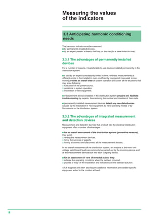 18
The harmonic indicators can be measured:
c by permanently installed devices,
c by an expert present at least a half-day on the site (for a view limited in time).
3.3.1 The advantages of permanently installed
devices
For a number of reasons, it is preferable to use devices installed permanently in the
distribution system.
c a visit by an expert is necessarily limited in time, whereas measurements at
different points in the installation over a sufficiently long period (one week to one
month) provide an overall view of system operation and cover all the situations that
may arise following:
v fluctuation of the power source,
v variations in system operation,
v installation of new equipment.
c measurement devices installed in the distribution system prepare and facilitate
troubleshooting by experts, thus reducing the number and duration of their visits.
c permanently installed measurement devices detect any new disturbances
caused by the installation of new equipment, by new operating modes or by
fluctuations on the distribution system.
3.3.2 The advantages of integrated measurement
and detection devices
Measurement and detection devices that are built into the electrical distribution
equipment offer a number of advantages.
c for an overall assessment of the distribution system (preventive measure),
they avoid:
v renting the measurement devices,
v hiring the services of experts,
v having to connect and disconnect all the measurement devices.
In an overall assessment of the distribution system, an analysis at the main low-
voltage switchboard level can commonly be carried out by the incoming device and/
or the measurement devices built into each outgoing device.
c for an assessment in view of remedial action, they:
v indicate the operating conditions when the incident occurred,
v provide a “map” of the installation and indications on the selected solution.
A full diagnosis will often also require additional information provided by specific
equipment suited to the problem at hand.
3.3 Anticipating harmonic conditioning
needs
Measuring the values
of the indicators
 