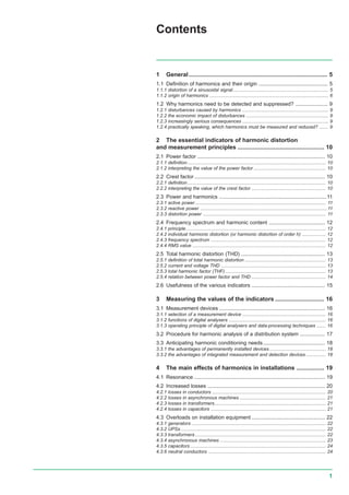 1
1 General..................................................................................... 5
1.1 Definition of harmonics and their origin ............................................... 5
1.1.1 distortion of a sinusoidal signal......................................................................... 5
1.1.2 origin of harmonics ........................................................................................... 6
1.2 Why harmonics need to be detected and suppressed? ...................... 9
1.2.1 disturbances caused by harmonics .................................................................. 9
1.2.2 the economic impact of disturbances ............................................................... 9
1.2.3 increasingly serious consequences .................................................................. 9
1.2.4 practically speaking, which harmonics must be measured and reduced? ....... 9
2 The essential indicators of harmonic distortion
and measurement principles ..................................................... 10
2.1 Power factor ....................................................................................... 10
2.1.1 definition.......................................................................................................... 10
2.1.2 interpreting the value of the power factor ....................................................... 10
2.2 Crest factor......................................................................................... 10
2.2.1 definition.......................................................................................................... 10
2.2.2 interpreting the value of the crest factor ......................................................... 10
2.3 Power and harmonics .........................................................................11
2.3.1 active power .................................................................................................... 11
2.3.2 reactive power .................................................................................................11
2.3.3 distortion power .............................................................................................. 11
2.4 Frequency spectrum and harmonic content ...................................... 12
2.4.1 principle........................................................................................................... 12
2.4.2 individual harmonic distortion (or harmonic distortion of order h) .................. 12
2.4.3 frequency spectrum ........................................................................................ 12
2.4.4 RMS value ...................................................................................................... 12
2.5 Total harmonic distortion (THD) ......................................................... 13
2.5.1 definition of total harmonic distortion .............................................................. 13
2.5.2 current and voltage THD ................................................................................ 13
2.5.3 total harmonic factor (THF) ............................................................................. 13
2.5.4 relation between power factor and THD ......................................................... 14
2.6 Usefulness of the various indicators .................................................. 15
3 Measuring the values of the indicators .............................. 16
3.1 Measurement devices ........................................................................ 16
3.1.1 selection of a measurement device ................................................................ 16
3.1.2 functions of digital analysers .......................................................................... 16
3.1.3 operating principle of digital analysers and data-processing techniques ....... 16
3.2 Procedure for harmonic analysis of a distribution system ................. 17
3.3 Anticipating harmonic conditioning needs.......................................... 18
3.3.1 the advantages of permanently installed devices ........................................... 18
3.3.2 the advantages of integrated measurement and detection devices ............... 18
4 The main effects of harmonics in installations ................. 19
4.1 Resonance ......................................................................................... 19
4.2 Increased losses ................................................................................ 20
4.2.1 losses in conductors ....................................................................................... 20
4.2.2 losses in asynchronous machines .................................................................. 21
4.2.3 losses in transformers..................................................................................... 21
4.2.4 losses in capacitors ........................................................................................ 21
4.3 Overloads on installation equipment .................................................. 22
4.3.1 generators ....................................................................................................... 22
4.3.2 UPSs ............................................................................................................... 22
4.3.3 transformers .................................................................................................... 22
4.3.4 asynchronous machines ................................................................................. 23
4.3.5 capacitors........................................................................................................ 24
4.3.6 neutral conductors .......................................................................................... 24
Contents
 