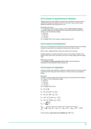 21
19,1)13.()11.()7.()5.(1
.13..13..
.11..11..
.7..7..
.5..5..
..
2
13
2
11
2
7
2
5
1
2
1131313
1111111
1777
1555
11
=++++=
=
==
==
==
==
=
∑
uuuu
I
I
II
IuCUI
IuCUI
IuCUI
IuCUI
CUI
eff
heff
ω
ω
ω
ω
ω
4.2.2 Losses in asynchronous machines
Voltage harmonics, when applied to asynchronous machines, provoke the flow of
currents with frequencies higher than 50 Hz in the rotor. These currents cause
additional losses that are proportional to Uh
2
/h.
c Estimating the losses:
v a virtually square-wave supply voltage provokes a 20% increase in losses,
v a supply voltage with the following levels of individual harmonic distortion (uh
):
where U1
is the fundamental voltage:
- u5
: 8% of U1
,
- u7
: 5% of U1
,
- u11
: 3% of U1
,
- u13
: 1% of U1
,
(i.e. a voltage THD of 10%) results in additional losses of 6%.
4.2.3 Losses in transformers
Harmonic currents flowing in transformers provoke increased losses in the windings
through the Joule effect and increased iron losses due to eddy currents.
What is more, voltage harmonics cause iron losses due to hysterisis.
Roughly speaking, it may be said that the losses in the windings increase as the
square of the current THD, and losses in the core increase linearly with the voltage
THD.
c Estimating the losses:
v the increase in losses represents 10% to 15% for public-distribution
transformers, where distortion levels relatively low.
4.2.4 Losses in capacitors
Harmonic voltage, when applied to capacitors, provokes the flow of currents that are
proportional to the frequency of the harmonics. These currents cause additional
losses.
c Example:
Consider a supply voltage with the following levels of individual harmonic distortion
(uh
): where U1
is the fundamental voltage:
- u5
: 8% of U1
,
- u7
: 5% of U1
,
- u11
: 3% of U1
,
- u13
: 1% of U1
,
(i.e. a voltage THD of 10%).
rms
rms
In this example, Joule losses are multiplied by 1.192
= 1.4.
.
 