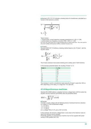 23
c Standard UTE C15-112 indicates a derating factor for transformers calculated as a
function of the harmonic currents:
1
40
2
26,1
..1,01
1
I
I
T
Th
k
h
h
h
h
=






+
=
∑=
Typical values:
v “square-wave” current (spectrum inversely proportional to h (*)): k = 0.86,
v current drawn by a frequency converter (THD ≈ 50%): k = 0.80.
(*) in fact, the current wave form is approximately that of a square wave form. This is the case for
all current rectifiers (three-phase rectifiers, induction furnaces, etc.).
c “K factor”:
Standard ANSI C57.110 defines a derating method based on the “K factor”, with the
equation below.
K
I h
I
I
I
h
h
h
h
h
h
effh
= =






=
∞
=
∞
=
∞∑
∑
∑
2 2
1
2
1
2
2
1
.
.
The K factor produces more severe derating and is widely used in North America.
In the example presented below, the resulting “K factor” is 13.
Order h Ih
(%)
5 30
7 20
11 14
13 11
17 8
19 7
23 5
25 4
The increase in cost for a transformer sized using the “K factor” varies from 30% to
60% depending on the rating, in a range from 15 to 500 kVA.
4.3.4 Asynchronous machines
Standard IEC 60892 defines a weighted harmonic voltage factor (HVF) for which the
equation and the maximum permissible value are presented below:
HVF
U
h
h
h
= ≤
=
∑
∆
2
2
13
0 02,
c Example:
Consider a supply voltage with the following levels of individual harmonic distortion
(uh
): where U1
is the fundamental voltage:
- u3
: 2 % de U1
,
- u5
: 3 % de U1
,
- u7
: 1 % de U1
,
(i.e. a voltage THD of 3.7% and a HVF of 0.018).
In this example, the harmonic voltage factor is very close to the maximum value at
which the machine must be derated.
Practically speaking, an asynchronous machine must not be supplied with power
having a THDu greater than 10%.
rms
.
 