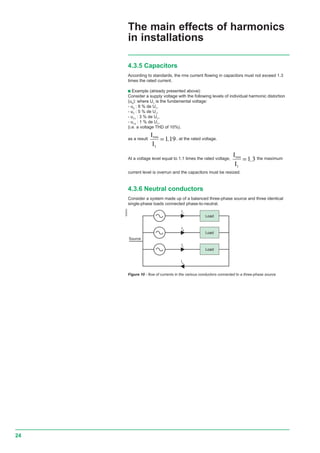 24
4.3.5 Capacitors
According to standards, the rms current flowing in capacitors must not exceed 1.3
times the rated current.
c Example (already presented above):
Consider a supply voltage with the following levels of individual harmonic distortion
(uh
): where U1
is the fundamental voltage:
- u5
: 8 % de U1
,
- u7
: 5 % de U1
,
- u11
: 3 % de U1
,
- u13
: 1 % de U1
,
(i.e. a voltage THD of 10%).
as a result
I
I
eff
1
1 19= , , at the rated voltage.
At a voltage level equal to 1.1 times the rated voltage,
I
I
eff
1
1 3= , the maximum
current level is overrun and the capacitors must be resized.
4.3.6 Neutral conductors
Consider a system made up of a balanced three-phase source and three identical
single-phase loads connected phase-to-neutral.
E55534
Is
Ir
It
In
Source
Load
Load
Load
The main effects of harmonics
in installations
Figure 10 - flow of currents in the various conductors connected to a three-phase source
rms
rms
.
.
 