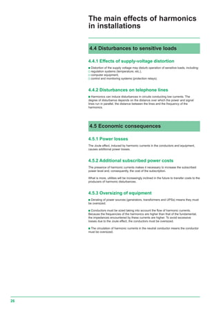 26
4.5 Economic consequences
4.5.1 Power losses
The Joule effect, induced by harmonic currents in the conductors and equipment,
causes additional power losses.
4.5.2 Additional subscribed power costs
The presence of harmonic currents makes it necessary to increase the subscribed
power level and, consequently, the cost of the subscription.
What is more, utilities will be increasingly inclined in the future to transfer costs to the
producers of harmonic disturbances.
4.5.3 Oversizing of equipment
c Derating of power sources (generators, transformers and UPSs) means they must
be oversized.
c Conductors must be sized taking into account the flow of harmonic currents.
Because the frequencies of the harmonics are higher than that of the fundamental,
the impedances encountered by these currents are higher. To avoid excessive
losses due to the Joule effect, the conductors must be oversized.
c The circulation of harmonic currents in the neutral conductor means the conductor
must be oversized.
The main effects of harmonics
in installations
4.4 Disturbances to sensitive loads
4.4.1 Effects of supply-voltage distortion
c Distortion of the supply voltage may disturb operation of sensitive loads, including:
v regulation systems (temperature, etc.),
v computer equipment,
v control and monitoring systems (protection relays).
4.4.2 Disturbances on telephone lines
c Harmonics can induce disturbances in circuits conducting low currents. The
degree of disturbance depends on the distance over which the power and signal
lines run in parallel, the distance between the lines and the frequency of the
harmonics.
 