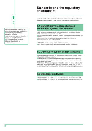 28
Standards and the regulatory
environment
Inshort
Harmonic levels are governed by a
series of standards and regulations:
c compatibility standards for
distribution systems.
c standards setting limit values for
devices causing harmonics.
c recommendations issued by
utilities and applicable to
installations.
In order to rapidly reduce the effects of harmonic disturbances, a three-part system
of standards and regulations is now in force. This system is presented below.
5.3 Standards on devices
c IEC 61000-3-2 or EN 61000-3-2 for low-voltage devices drawing less than 16 A,
c IEC 61000-3-4 or EN 61000-3-4 for low-voltage devices drawing more than 16 A.
5.1 Compatibility standards between
distribution systems and products
These standards stipulate a number of criteria concerning compatibility between
distribution systems and products, such that:
c the harmonic disturbances caused by a device in the system must not exceed the
set limits,
c each device must be capable of operating normally in the presence of
disturbances at least equal to the set limits.
c IEC 1000-2-2 for low-voltage public distribution systems,
c IEC 1000-2-4 for low-voltage and medium-voltage industrial installations.
5.2 Distribution-system quality standards
c Standard EN 50160 stipulates the characteristics of the voltage supplied by low-
voltage public distribution systems,
c Standard IEEE 519 (Recommended practices for harmonic control in electrical
power systems) is a joint approach between utilities and their customers to limit the
impact of non-linear loads.
What is more, utilities encourage preventive action to limit the impact on the quality
of electricity, temperature rise and reductions in the power factor. They are also
considering applying financial penalties to those customers producing disturbances.
 