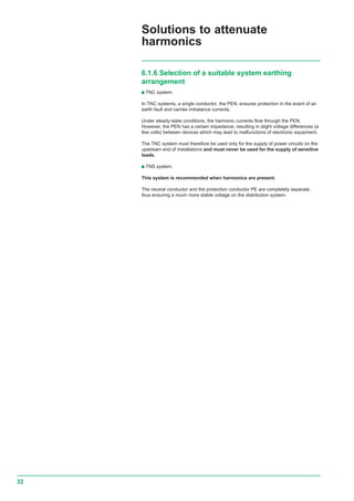 32
Solutions to attenuate
harmonics
6.1.6 Selection of a suitable system earthing
arrangement
c TNC system.
In TNC systems, a single conductor, the PEN, ensures protection in the event of an
earth fault and carries imbalance currents.
Under steady-state conditions, the harmonic currents flow through the PEN.
However, the PEN has a certain impedance, resulting in slight voltage differences (a
few volts) between devices which may lead to malfunctions of electronic equipment.
The TNC system must therefore be used only for the supply of power circuits on the
upstream end of installations and must never be used for the supply of sensitive
loads.
c TNS system.
This system is recommended when harmonics are present.
The neutral conductor and the protection conductor PE are completely separate,
thus ensuring a much more stable voltage on the distribution system.
 