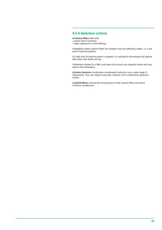 35
6.2.4 Selection criteria
c Passive filters offer both:
v power factor correction,
v large capacity for current filtering.
Installations where passive filters are installed must be sufficiently stable, i.e. a low
level of load fluctuations.
If a high level of reactive power is supplied, it is advised to de-energise the passive
filter when load levels are low.
Preliminary studies for a filter must take into account any capacitor banks and may
lead to their elimination.
c Active harmonic conditioners compensate harmonics over a wide range of
frequencies. They can adapt to any load, however, their conditioning capacity is
limited.
c Hybrid filters combine the strong points of both passive filters and active
harmonic conditioners.
 