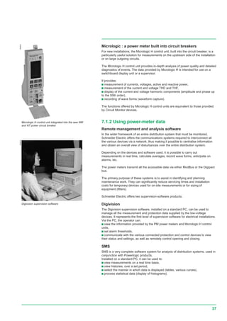 37
Micrologic : a power meter built into circuit breakers
For new installations, the Micrologic H control unit, built into the circuit breaker, is a
particularly useful solution for measurements on the upstream side of the installation
or on large outgoing circuits.
The Micrologic H control unit provides in-depth analysis of power quality and detailed
diagnostics of events. The data provided by Micrologic H is intended for use on a
switchboard display unit or a supervisor.
It provides:
c measurement of currents, voltages, active and reactive power,
c measurement of the current and voltage THD and THF,
c display of the current and voltage harmonic components (amplitude and phase up
to the 50th order),
c recording of wave forms (waveform capture).
The functions offered by Micrologic H control units are equivalent to those provided
by Circuit Monitor devices.
7.1.2 Using power-meter data
Remote management and analysis software
In the wider framework of an entire distribution system that must be monitored,
Schneider Electric offers the communications systems required to interconnect all
the various devices via a network, thus making it possible to centralise information
and obtain an overall view of disturbances over the entire distribution system.
Depending on the devices and software used, it is possible to carry out
measurements in real time, calculate averages, record wave forms, anticipate on
alarms, etc.
The power meters transmit all the accessible data via either ModBus or the Digipact
bus.
The primary purpose of these systems is to assist in identifying and planning
maintenance work. They can significantly reduce servicing times and installation
costs for temporary devices used for on-site measurements or for sizing of
equipment (filters).
Schneider Electric offers two supervision-software products.
Digivision
The Digivision supervision software, installed on a standard PC, can be used to
manage all the measurement and protection data supplied by the low-voltage
devices. It represents the first level of supervision software for electrical installations.
Via the PC, the operator can:
c view the information provided by the PM power meters and Micrologic H control
units,
c set alarm thresholds,
c communicate with the various connected protection and control devices to view
their status and settings, as well as remotely control opening and closing.
SMS
SMS is a very complete software system for analysis of distribution systems, used in
conjunction with Powerlogic products.
Installed on a standard PC, it can be used to:
c view measurements on a real time basis,
c view histories, over a set period,
c select the manner in which data is displayed (tables, various curves),
c process statistical data (display of histograms).
056404054503
Micrologic H control unit integrated into the new NW
and NT power circuit breaker
Digivision supervision software
 