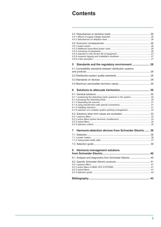 3
4.4 Disturbances to sensitive loads ......................................................... 26
4.4.1 effects of supply-voltage distortion ................................................................. 26
4.4.2 disturbances on telephon lines ....................................................................... 26
4.5 Economic consequences ................................................................... 26
4.5.1 power losses ................................................................................................... 26
4.5.2 additional subscribed power costs .................................................................. 26
4.5.3 oversizing of equipment .................................................................................. 26
4.5.4 reduction in the service life of equipment ....................................................... 27
4.5.5 nuisance tripping and installation shutdown ................................................... 27
4.5.6 a few examples ............................................................................................... 27
5 Standards and the regulatory environment ....................... 28
5.1 Compatibility standards between distribution systems
and products ............................................................................................. 28
5.2 Distribution-system quality standards ................................................. 28
5.3 Standards on devices ......................................................................... 28
5.4 Maximum permissible harmonic values .............................................. 29
6 Solutions to attenuate harmonics ....................................... 30
6.1 General solutions ............................................................................... 30
6.1.1 positioning the disturbing loads upstream in the system ................................ 30
6.1.2 grouping the disturbing loads ......................................................................... 30
6.1.3 separating the sources ................................................................................... 31
6.1.4 using transformers with special connections .................................................. 31
6.1.5 installing inductors .......................................................................................... 31
6.1.6 selection of a suitable system earthing arrangement ..................................... 32
6.2 Solutions when limit values are exceeded ......................................... 33
6.2.1 passive filters .................................................................................................. 33
6.2.2 active filters (active harmonic conditioners).................................................... 33
6.2.3 hybrid filters .................................................................................................... 34
6.2.4 selection criteria .............................................................................................. 35
7 Harmonic-detection devices from Schneider Electric ...... 36
7.1 Detection ............................................................................................ 36
7.1.1 power meters .................................................................................................. 36
7.1.2 using power-meter data .................................................................................. 37
7.2 Selection guide................................................................................... 38
8 Harmonic-management solutions
from Schneider Electric.............................................................. 40
8.1 Analysis and diagnostics from Schneider Electric ............................. 40
8.2 Specific Schneider Electric products.................................................. 41
8.2.1 passive filters .................................................................................................. 41
8.2.2 active filters of MGE UPS SYSTEMS ............................................................. 41
8.2.3 hybrid filters .................................................................................................... 41
8.2.4 selection guide ................................................................................................ 42
Bibliography ................................................................................ 43
Contents
 
