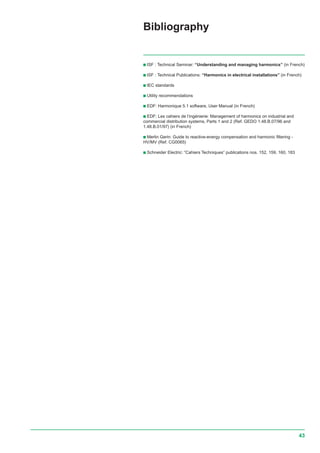 43
c ISF : Technical Seminar: “Understanding and managing harmonics” (in French)
c ISF : Technical Publications: “Harmonics in electrical installations” (in French)
c IEC standards
c Utility recommendations
c EDF: Harmonique 5.1 software, User Manual (in French)
c EDF: Les cahiers de l’ingénierie: Management of harmonics on industrial and
commercial distribution systems, Parts 1 and 2 (Ref. GEDO 1.48.B.07/96 and
1.48.B.01/97) (in French)
c Merlin Gerin: Guide to reactive-energy compensation and harmonic filtering -
HV/MV (Ref. CG0065)
c Schneider Electric: “Cahiers Techniques” publications nos. 152, 159, 160, 183
Bibliography
 