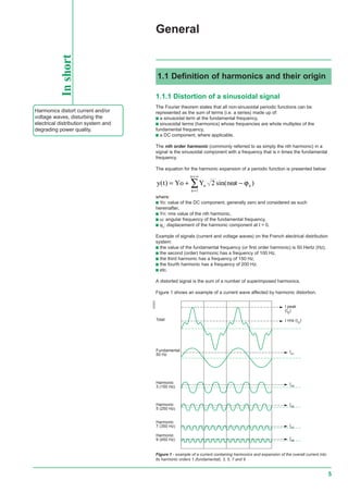 5
General
1.1.1 Distortion of a sinusoidal signal
The Fourier theorem states that all non-sinusoidal periodic functions can be
represented as the sum of terms (i.e. a series) made up of:
c a sinusoidal term at the fundamental frequency,
c sinusoidal terms (harmonics) whose frequencies are whole multiples of the
fundamental frequency,
c a DC component, where applicable.
The nth order harmonic (commonly referred to as simply the nth harmonic) in a
signal is the sinusoidal component with a frequency that is n times the fundamental
frequency.
The equation for the harmonic expansion of a periodic function is presented below:
y t Yo Y n tn n
n
n
( ) sin( )= + −
=
=∞
∑ 2
1
ω ϕ
where:
c Yo: value of the DC component, generally zero and considered as such
hereinafter,
c Yn: rms value of the nth harmonic,
c ω: angular frequency of the fundamental frequency,
c ϕn
: displacement of the harmonic component at t = 0.
Example of signals (current and voltage waves) on the French electrical distribution
system:
c the value of the fundamental frequency (or first order harmonic) is 50 Hertz (Hz),
c the second (order) harmonic has a frequency of 100 Hz,
c the third harmonic has a frequency of 150 Hz,
c the fourth harmonic has a frequency of 200 Hz,
c etc.
A distorted signal is the sum of a number of superimposed harmonics.
Figure 1 shows an example of a current wave affected by harmonic distortion.
Inshort
1.1 Definition of harmonics and their origin
Harmonics distort current and/or
voltage waves, disturbing the
electrical distribution system and
degrading power quality.
Figure 1 - example of a current containing harmonics and expansion of the overall current into
its harmonic orders 1 (fundamental), 3, 5, 7 and 9
E55522
Ih7
Harmonic
9 (450 Hz)
Harmonic
7 (350 Hz)
Harmonic
5 (250 Hz)
Harmonic
3 (150 Hz)
Fundamental
50 Hz
Total
Ih9
Ih5
Ih3
Ih1
I rms (IG
)
I peak
(Ic)
 