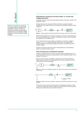 7
Disturbances caused by non-linear loads, i.e. current and
voltage harmonics
The supply of power to non-linear loads causes the flow of harmonic currents in the
distribution system.
Voltage harmonics are caused by the flow of harmonic currents through the
impedances of the supply circuits (e.g. transformer and distribution system a whole
in figure 3).
E55524
Figure 3 - single-line diagram showing the impedance of the supply circuit for h-order harmonic
Note that the impedance of a conductor increases as a function of the frequency of
the current flowing through it. For each h-order harmonic current, there is therefore
an impedance Zh
in the supply circuit.
The h-order harmonic current creates via impedance Zh
a harmonic voltage Uh
,
where Uh
= Zh
x Ih
, i.e. a simple application of Ohm’s law. The voltage at B is
therefore distorted and all devices supplied downstream of point B will receive a
distorted voltage.
Distortion increases in step with the level of the impedances in the distribution
system, for a given harmonic current.
Flow of harmonics in distribution systems
To better understand harmonic currents, it may be useful to imagine that the non-
linear loads reinject harmonic currents upstream into the distribution system, in the
direction of the source.
Figures 4a and 4b show an installation confronted with harmonic disturbances.
Figure 4a shows the flow of the fundamental 50 Hz current, whereas in 4b, the h-
order harmonic current is presented.
E55525
Figure 4b - diagram of the same installation, showing only the phenomena related to the h-order
harmonic
Supply of this non-linear load causes the flow in the distribution system of current
I50Hz
(shown in figure 4a) to which is added each of the harmonic currents Ih
(shown
in figure 4b) corresponding to each harmonic (order h).
E55526
Zl
I 50 Hz
Non-linear
load
A
Zh B
Ih
Non-linear
load
Ih
Vh
Zh
Non-linear
load
Vh
= harmonic voltage
= Zs
x Ih
Inshort
Harmonic currents are caused by
non-linear loads connected to the
distribution system. The flow of
harmonic currents through system
impedances in turn creates voltage
harmonics, which distort the supply
voltage.
Figure 4a - diagram of an installation supplying a non-linear load, showing only the fundamental
50 Hz current
 