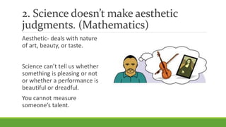 2. Science doesn’t make aesthetic
judgments. (Mathematics)
Aesthetic- deals with nature
of art, beauty, or taste.
Science can’t tell us whether
something is pleasing or not
or whether a performance is
beautiful or dreadful.
You cannot measure
someone’s talent.
 