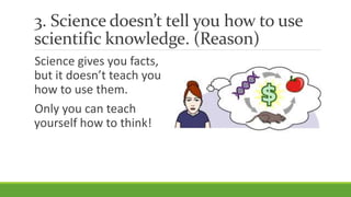 3. Science doesn’t tell you how to use
scientific knowledge. (Reason)
Science gives you facts,
but it doesn’t teach you
how to use them.
Only you can teach
yourself how to think!
 