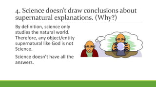 4. Science doesn’t draw conclusions about
supernatural explanations. (Why?)
By definition, science only
studies the natural world.
Therefore, any object/entity
supernatural like God is not
Science.
Science doesn’t have all the
answers.
 
