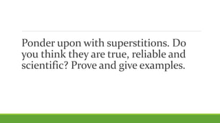Ponder upon with superstitions. Do
you think they are true, reliable and
scientific? Prove and give examples.
 
