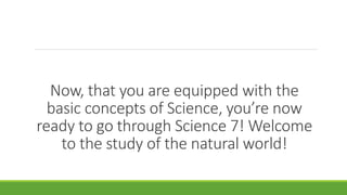 Now, that you are equipped with the
basic concepts of Science, you’re now
ready to go through Science 7! Welcome
to the study of the natural world!
 