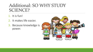 Additional: SO WHY STUDY
SCIENCE?
1. It is fun!
2. It makes life easier.
3. Because knowledge is
power.
 