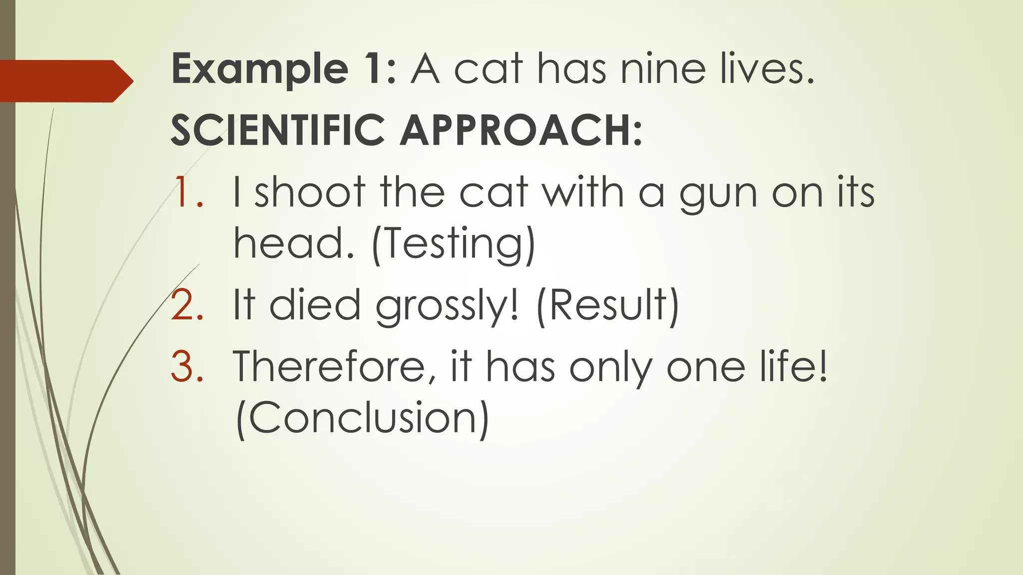 Example 1: A cat has nine lives.
SCIENTIFIC APPROACH:
1. I shoot the cat with a gun on its
head. (Testing)
2. It died grossly! (Result)
3. Therefore, it has only one life!
(Conclusion)
 