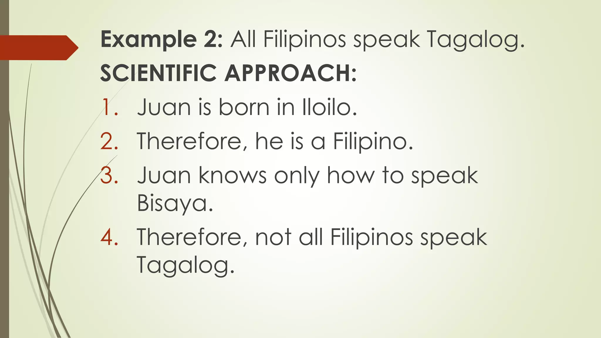 Example 2: All Filipinos speak Tagalog.
SCIENTIFIC APPROACH:
1. Juan is born in Iloilo.
2. Therefore, he is a Filipino.
3. Juan knows only how to speak
Bisaya.
4. Therefore, not all Filipinos speak
Tagalog.
 