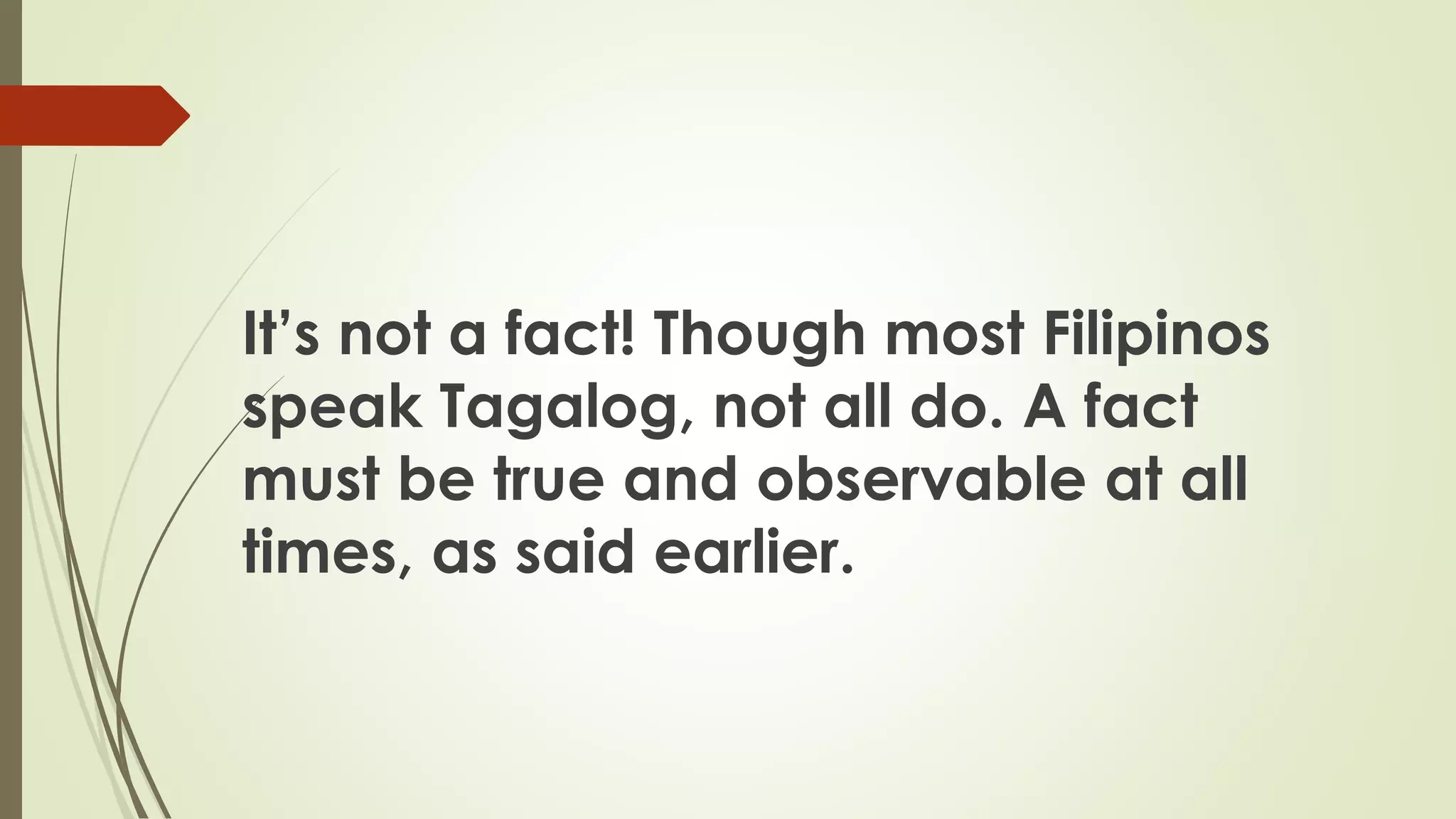 It’s not a fact! Though most Filipinos
speak Tagalog, not all do. A fact
must be true and observable at all
times, as said earlier.
 